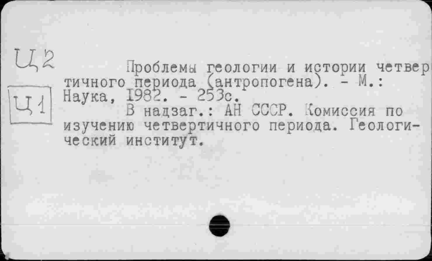 ﻿Ц2
ЦІ
Проблемы геологии и истории четвер точного периода (антропогена). - М.: Наука, 1982. - 253с.
В нацзаг.: АН СССР, комиссия по изучению четвертичного периода. Геологический институт.